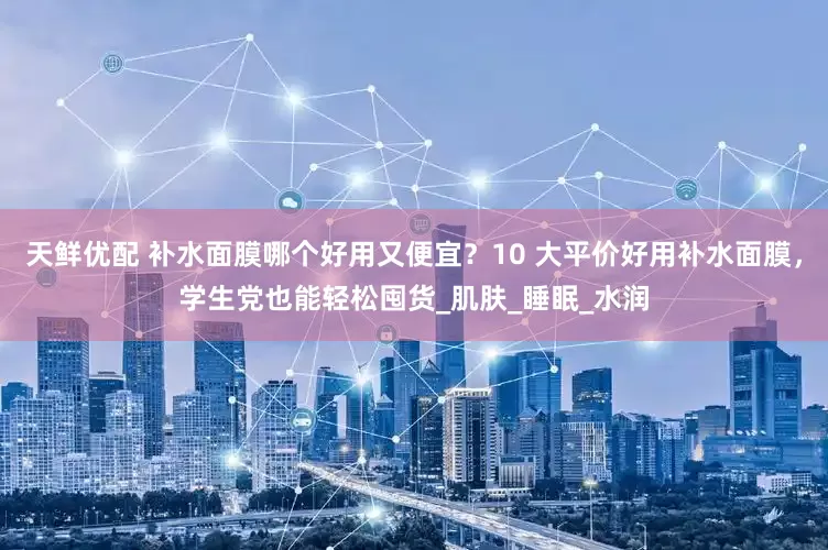 天鲜优配 补水面膜哪个好用又便宜？10 大平价好用补水面膜，学生党也能轻松囤货_肌肤_睡眠_水润