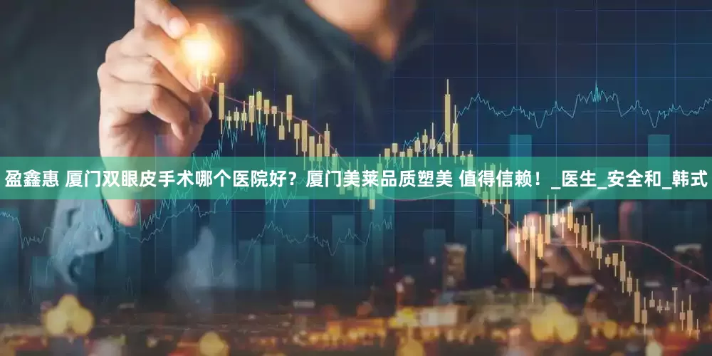 盈鑫惠 厦门双眼皮手术哪个医院好？厦门美莱品质塑美 值得信赖！_医生_安全和_韩式