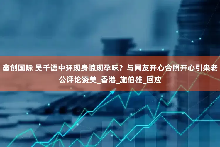 鑫创国际 吴千语中环现身惊现孕味？与网友开心合照开心引来老公评论赞美_香港_施伯雄_回应