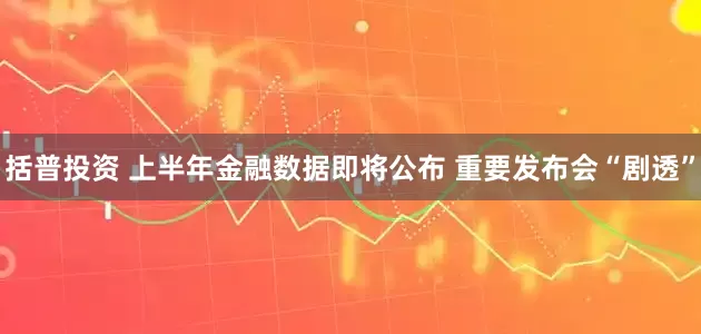 括普投资 上半年金融数据即将公布 重要发布会“剧透”