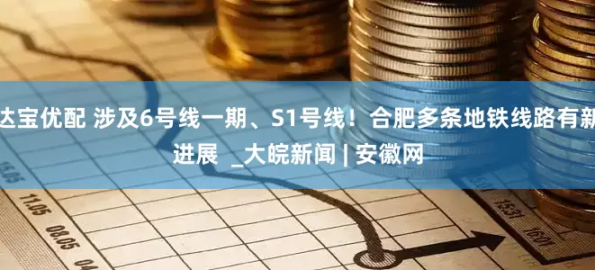 达宝优配 涉及6号线一期、S1号线！合肥多条地铁线路有新进展  _大皖新闻 | 安徽网