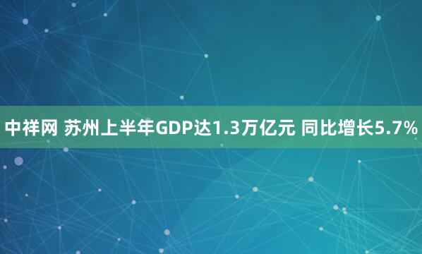 中祥网 苏州上半年GDP达1.3万亿元 同比增长5.7%