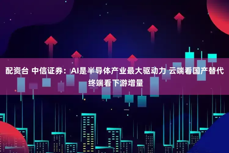 配资台 中信证券：AI是半导体产业最大驱动力 云端看国产替代 终端看下游增量