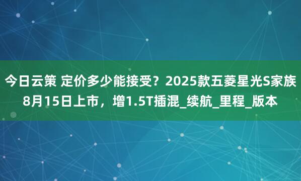 今日云策 定价多少能接受？2025款五菱星光S家族8月15日上市，增1.5T插混_续航_里程_版本