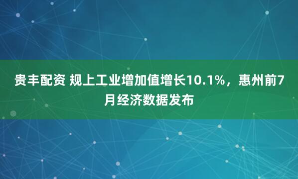 贵丰配资 规上工业增加值增长10.1%，惠州前7月经济数据发布