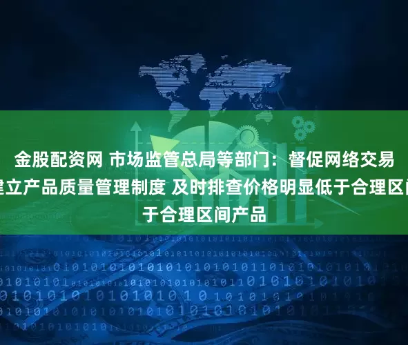 金股配资网 市场监管总局等部门：督促网络交易平台建立产品质量管理制度 及时排查价格明显低于合理区间产品