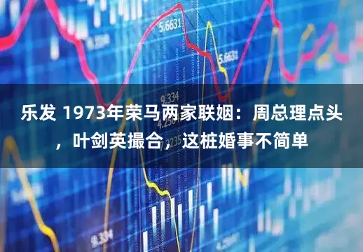 乐发 1973年荣马两家联姻：周总理点头，叶剑英撮合，这桩婚事不简单