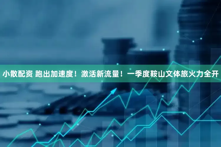 小散配资 跑出加速度！激活新流量！一季度鞍山文体旅火力全开